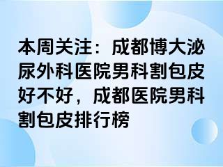 本周关注：成都博大泌尿外科医院男科割包皮好不好，成都医院男科割包皮排行榜