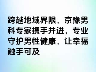 跨越地域界限，京豫男科专家携手并进，专业守护男性健康，让幸福触手可及