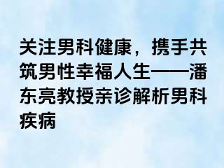 关注男科健康，携手共筑男性幸福人生——潘东亮教授亲诊解析男科疾病