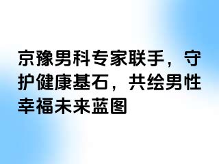 京豫男科专家联手，守护健康基石，共绘男性幸福未来蓝图