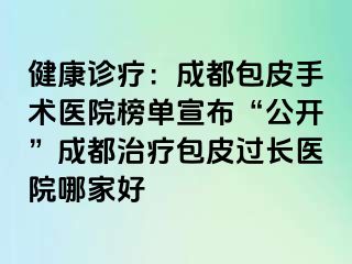 健康诊疗：成都包皮手术医院榜单宣布“公开”成都治疗包皮过长医院哪家好