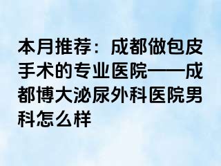 本月推荐：成都做包皮手术的专业医院——成都博大泌尿外科医院男科怎么样