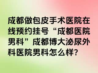 成都做包皮手术医院在线预约挂号“成都医院男科”成都博大泌尿外科医院男科怎么样？