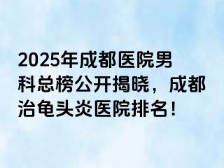 2025年成都医院男科总榜公开揭晓，成都治龟头炎医院排名！