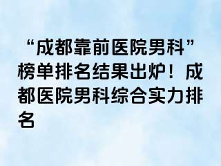 “成都靠前医院男科”榜单排名结果出炉！成都医院男科综合实力排名