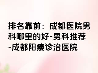 排名靠前：成都医院男科哪里的好-男科推荐-成都阳痿诊治医院