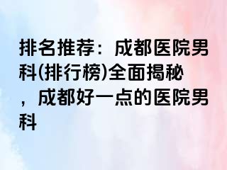排名推荐：成都医院男科(排行榜)全面揭秘，成都好一点的医院男科