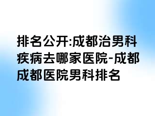 排名公开:成都治男科疾病去哪家医院-成都成都医院男科排名