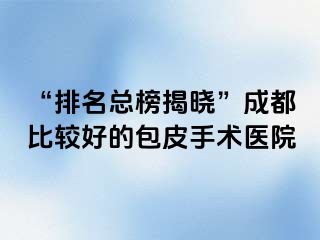 “排名总榜揭晓”成都比较好的包皮手术医院