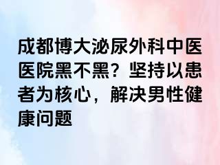 成都博大泌尿外科中医医院黑不黑？坚持以患者为核心，解决男性健康问题