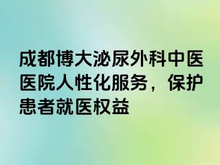 成都博大泌尿外科中医医院人性化服务，保护患者就医权益