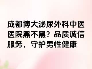 成都博大泌尿外科中医医院黑不黑？品质诚信服务，守护男性健康