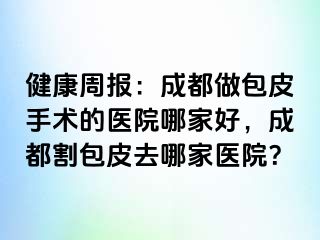 健康周报：成都做包皮手术的医院哪家好，成都割包皮去哪家医院？