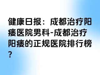 健康日报：成都治疗阳痿医院男科-成都治疗阳痿的正规医院排行榜？