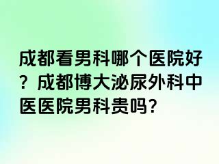 成都看男科哪个医院好？成都博大泌尿外科中医医院男科贵吗？