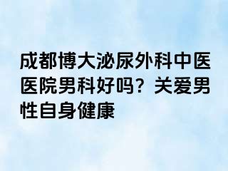 成都博大泌尿外科中医医院男科好吗？关爱男性自身健康