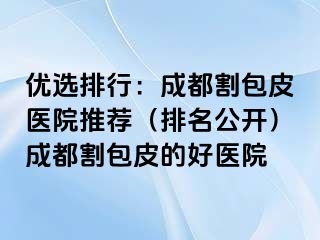 优选排行：成都割包皮医院推荐（排名公开）成都割包皮的好医院