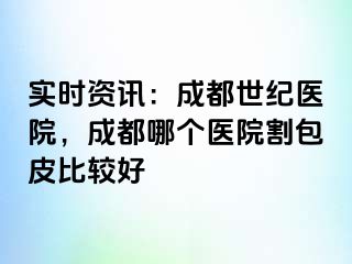 实时资讯：成都世纪医院，成都哪个医院割包皮比较好