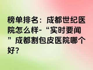 榜单排名：成都世纪医院怎么样-“实时要闻”成都割包皮医院哪个好？