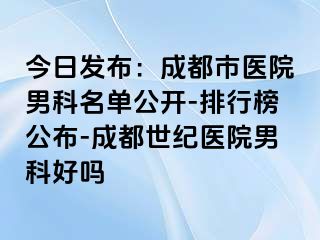 今日发布：成都市医院男科名单公开-排行榜公布-成都世纪医院男科好吗