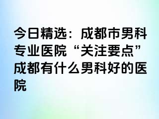 今日精选：成都市男科专业医院“关注要点”成都有什么男科好的医院