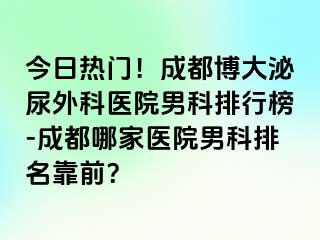 今日热门！成都博大泌尿外科医院男科排行榜-成都哪家医院男科排名靠前？