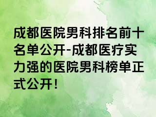 成都医院男科排名前十名单公开-成都医疗实力强的医院男科榜单正式公开！