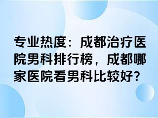 专业热度：成都治疗医院男科排行榜，成都哪家医院看男科比较好？