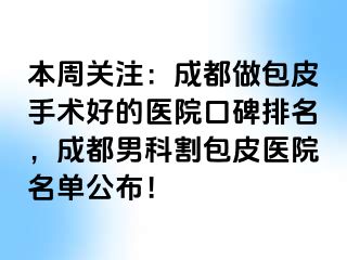 本周关注：成都做包皮手术好的医院口碑排名，成都男科割包皮医院名单公布！