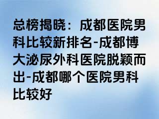 总榜揭晓：成都医院男科比较新排名-成都博大泌尿外科医院脱颖而出-成都哪个医院男科比较好