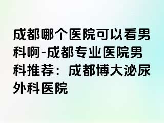 成都哪个医院可以看男科啊-成都专业医院男科推荐：成都博大泌尿外科医院