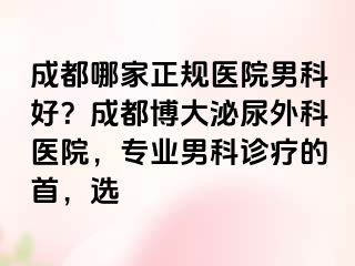 成都哪家正规医院男科好？成都博大泌尿外科医院，专业男科诊疗的首，选
