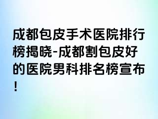 成都包皮手术医院排行榜揭晓-成都割包皮好的医院男科排名榜宣布！