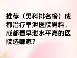 推荐（男科排名榜）成都治疗早泄医院男科，成都看早泄水平高的医院选哪家？