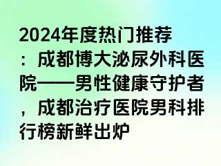2024年度热门推荐：成都博大泌尿外科医院——男性健康守护者，成都治疗医院男科排行榜新鲜出炉