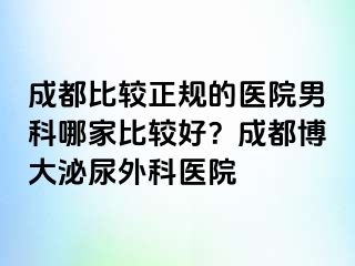 成都比较正规的医院男科哪家比较好？成都博大泌尿外科医院
