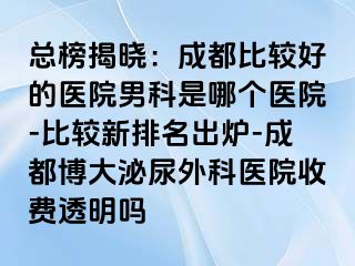 总榜揭晓：成都比较好的医院男科是哪个医院-比较新排名出炉-成都博大泌尿外科医院收费透明吗