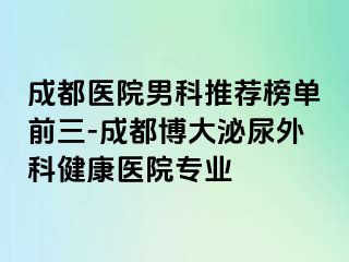成都医院男科推荐榜单前三-成都博大泌尿外科健康医院专业