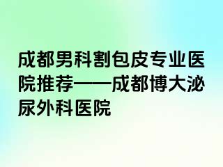 成都男科割包皮专业医院推荐——成都博大泌尿外科医院