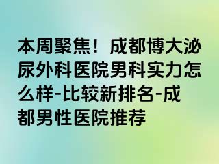 本周聚焦！成都博大泌尿外科医院男科实力怎么样-比较新排名-成都男性医院推荐