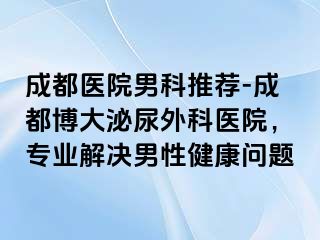 成都医院男科推荐-成都博大泌尿外科医院，专业解决男性健康问题