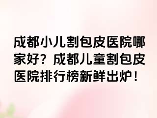 成都小儿割包皮医院哪家好？成都儿童割包皮医院排行榜新鲜出炉！