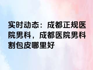 实时动态：成都正规医院男科，成都医院男科割包皮哪里好