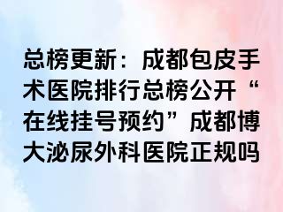总榜更新：成都包皮手术医院排行总榜公开“在线挂号预约”成都博大泌尿外科医院正规吗