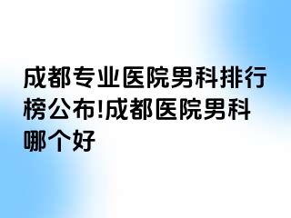成都专业医院男科排行榜公布!成都医院男科哪个好