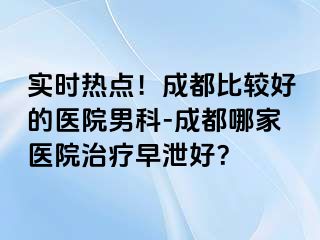 实时热点！成都比较好的医院男科-成都哪家医院治疗早泄好？