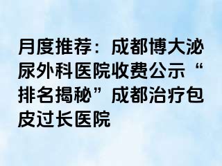 月度推荐：成都博大泌尿外科医院收费公示“排名揭秘”成都治疗包皮过长医院