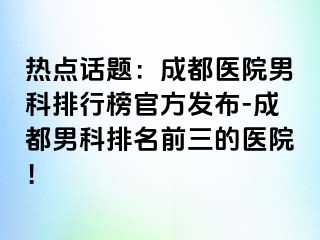 热点话题：成都医院男科排行榜官方发布-成都男科排名前三的医院！