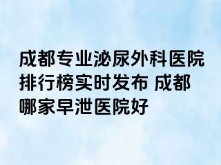 成都专业泌尿外科医院排行榜实时发布 成都哪家早泄医院好