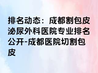 排名动态：成都割包皮泌尿外科医院专业排名公开-成都医院切割包皮